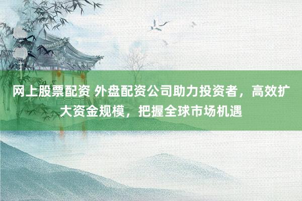 网上股票配资 外盘配资公司助力投资者，高效扩大资金规模，把握全球市场机遇