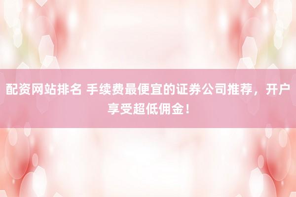 配资网站排名 手续费最便宜的证券公司推荐，开户享受超低佣金！