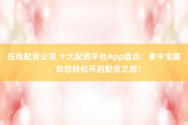 在线配资公司 十大配资平台App盘点：掌中宝藏，助您轻松开启配资之旅！
