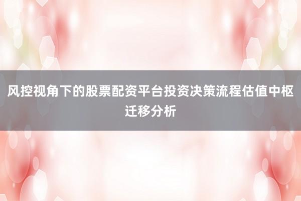 风控视角下的股票配资平台投资决策流程估值中枢迁移分析