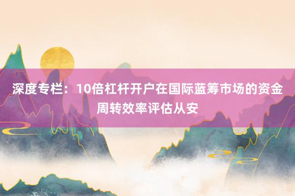 深度专栏：10倍杠杆开户在国际蓝筹市场的资金周转效率评估从安
