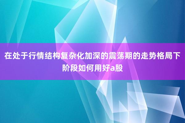 在处于行情结构复杂化加深的震荡期的走势格局下阶段如何用好a股