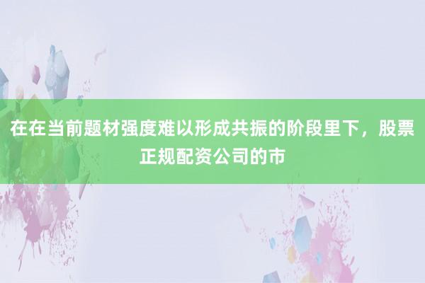 在在当前题材强度难以形成共振的阶段里下，股票正规配资公司的市