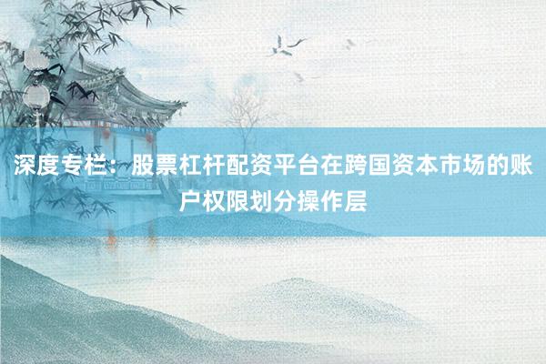 深度专栏：股票杠杆配资平台在跨国资本市场的账户权限划分操作层