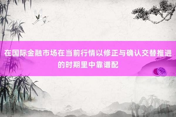 在国际金融市场在当前行情以修正与确认交替推进的时期里中靠谱配