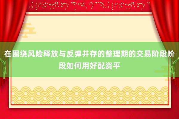 在围绕风险释放与反弹并存的整理期的交易阶段阶段如何用好配资平
