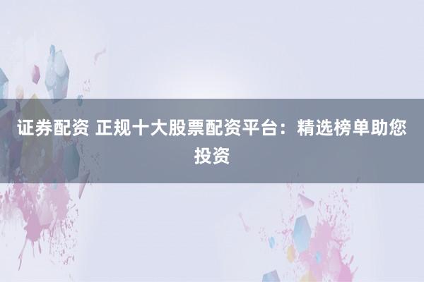 证券配资 正规十大股票配资平台：精选榜单助您投资