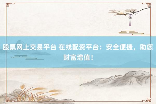 股票网上交易平台 在线配资平台：安全便捷，助您财富增值！
