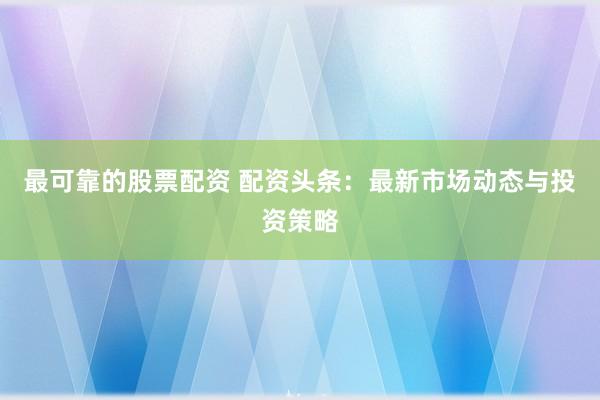 最可靠的股票配资 配资头条：最新市场动态与投资策略