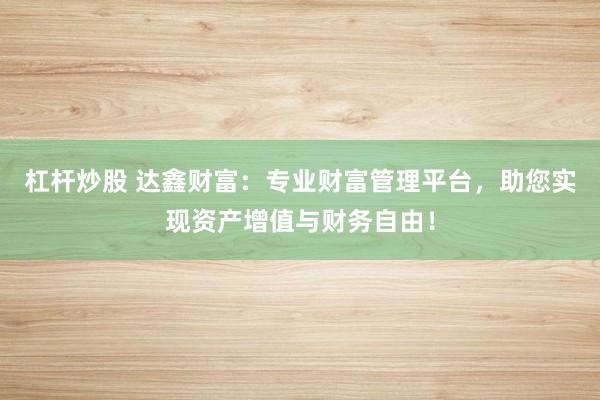 杠杆炒股 达鑫财富：专业财富管理平台，助您实现资产增值与财务自由！
