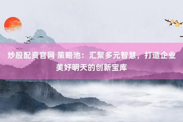 炒股配资官网 策略池：汇聚多元智慧，打造企业美好明天的创新宝库