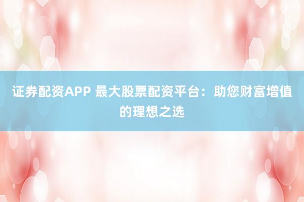 证券配资APP 最大股票配资平台：助您财富增值的理想之选
