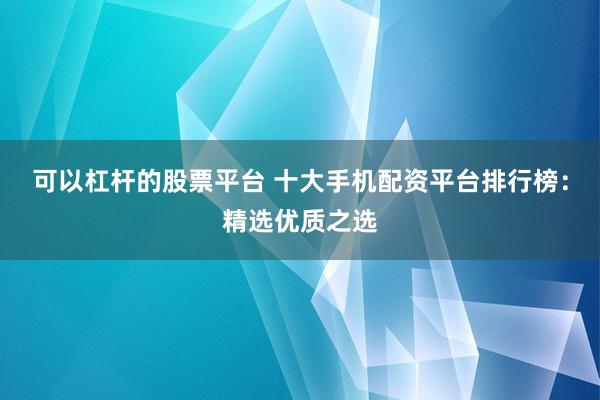 可以杠杆的股票平台 十大手机配资平台排行榜：精选优质之选