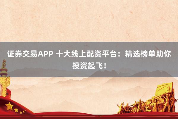 证券交易APP 十大线上配资平台：精选榜单助你投资起飞！