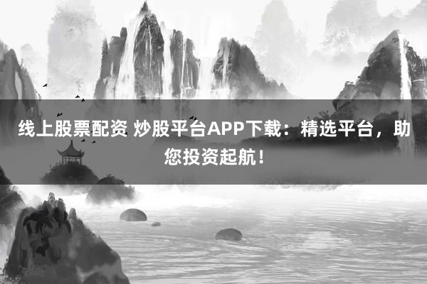 线上股票配资 炒股平台APP下载：精选平台，助您投资起航！