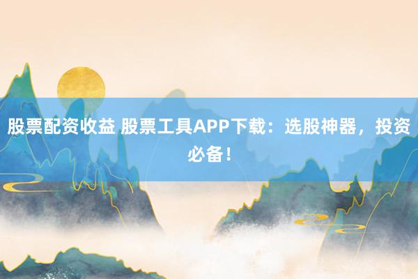股票配资收益 股票工具APP下载：选股神器，投资必备！