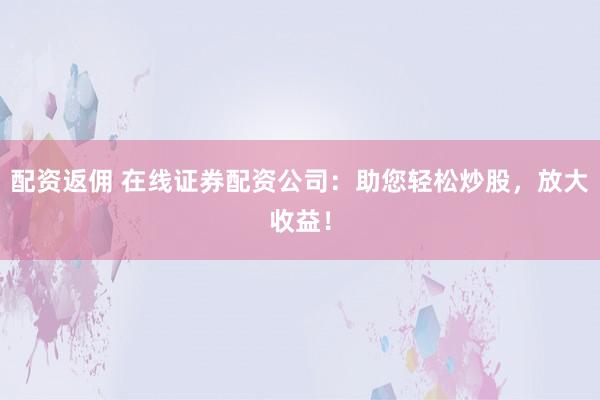 配资返佣 在线证券配资公司：助您轻松炒股，放大收益！