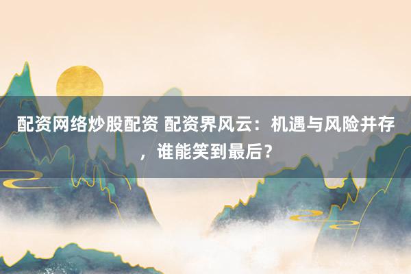 配资网络炒股配资 配资界风云：机遇与风险并存，谁能笑到最后？