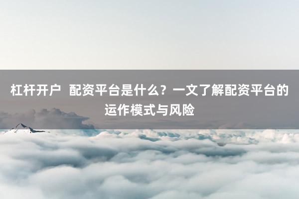 杠杆开户  配资平台是什么？一文了解配资平台的运作模式与风险